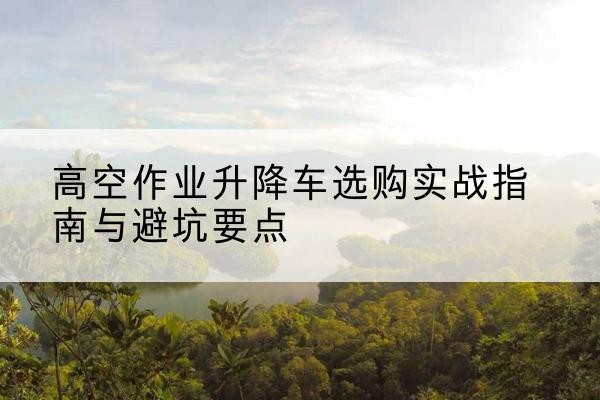 祁东升降车怎么选-高空作业升降车选购实战指南与避坑要点