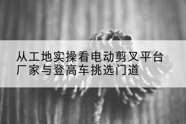 祁东电动剪叉升降平台厂家-从工地实操看电动剪叉平台厂家与登高车挑选门道