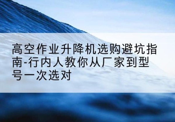 祁东升降平台厂家-高空作业升降机选购避坑指南-行内人教你从厂家到型号一次选对