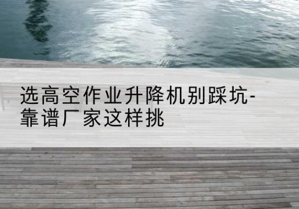 祁东剪叉式升降机厂家-选高空作业升降机别踩坑-靠谱厂家这样挑