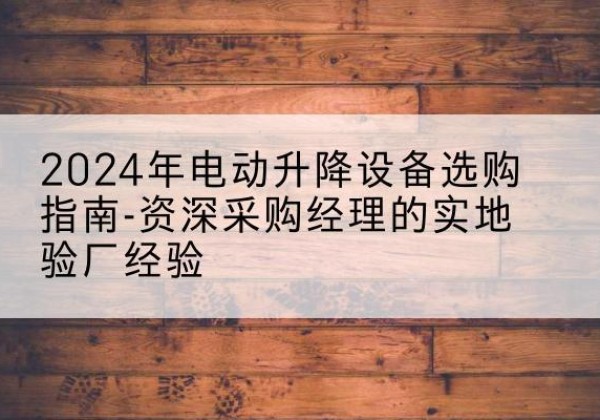 祁东电动剪叉升降平台厂家-2024年电动升降设备选购指南-资深采购经理的实地验厂经验