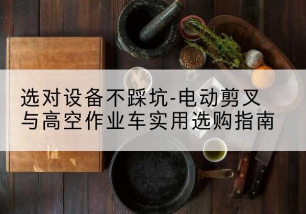 祁东电动剪叉升降平台怎么选-选对设备不踩坑-电动剪叉与高空作业车实用选购指南