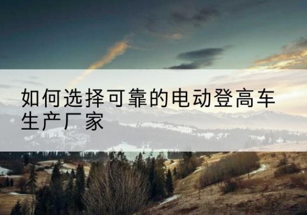 祁东电动登高车厂家-如何选择可靠的电动登高车生产厂家