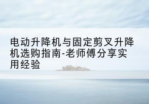 祁东电动升降机怎么选-电动升降机与固定剪叉升降机选购指南-老师傅分享实用经验
