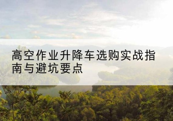 祁东升降车怎么选-高空作业升降车选购实战指南与避坑要点