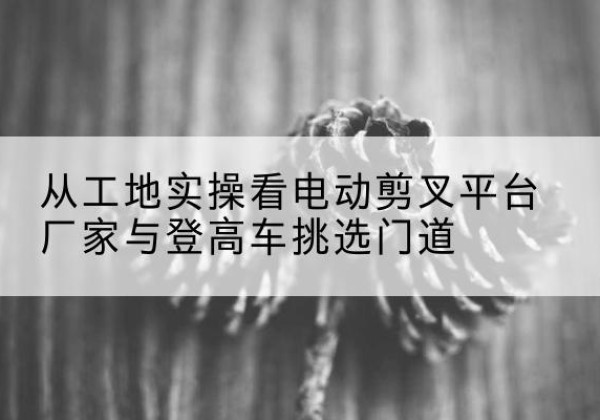 祁东电动剪叉升降平台厂家-从工地实操看电动剪叉平台厂家与登高车挑选门道