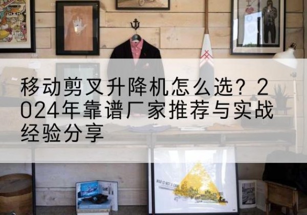 祁东升降平台厂家推荐-移动剪叉升降机怎么选？2024年靠谱厂家推荐与实战经验分享
