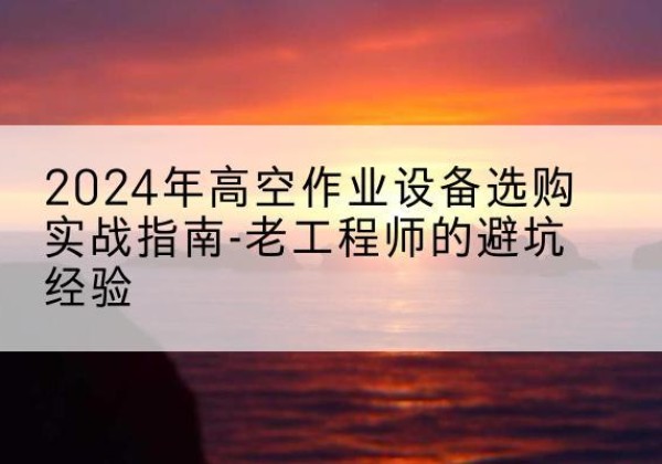 祁东高空作业升降机厂家推荐-2024年高空作业设备选购实战指南-老工程师的避坑经验